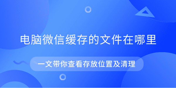 电脑微信缓存的文件在哪里 一文带你查看存放位置及清理
