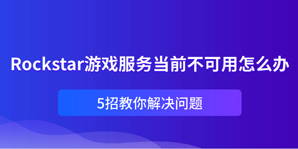 Rockstar游戏服务当前不可用怎么办？5招教你解决问题