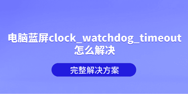 电脑蓝屏clock_watchdog_timeout怎么解决？完整解决方案