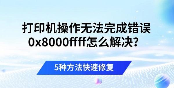 打印机操作无法完成错误0x8000ffff怎么解决？5种方法快速修复